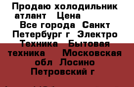 Продаю холодильник атлант › Цена ­ 5 500 - Все города, Санкт-Петербург г. Электро-Техника » Бытовая техника   . Московская обл.,Лосино-Петровский г.